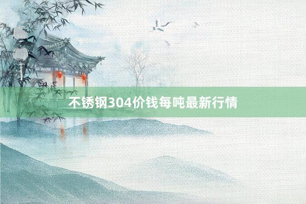 不锈钢304价钱每吨最新行情