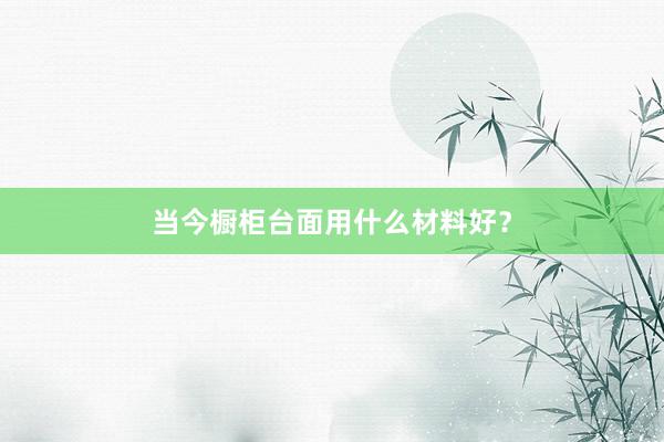 当今橱柜台面用什么材料好？